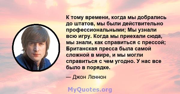 К тому времени, когда мы добрались до штатов, мы были действительно профессиональными; Мы узнали всю игру. Когда мы приехали сюда, мы знали, как справиться с прессой; Британская пресса была самой сложной в мире, и мы