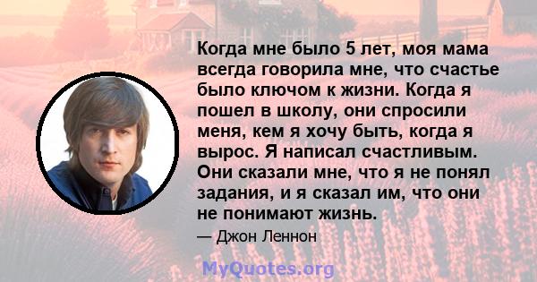 Когда мне было 5 лет, моя мама всегда говорила мне, что счастье было ключом к жизни. Когда я пошел в школу, они спросили меня, кем я хочу быть, когда я вырос. Я написал счастливым. Они сказали мне, что я не понял