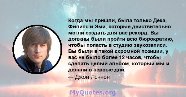 Когда мы пришли, была только Дека, Филипс и Эми, которые действительно могли создать для вас рекорд. Вы должны были пройти всю бюрократию, чтобы попасть в студию звукозаписи. Вы были в такой скромной позиции, у вас не