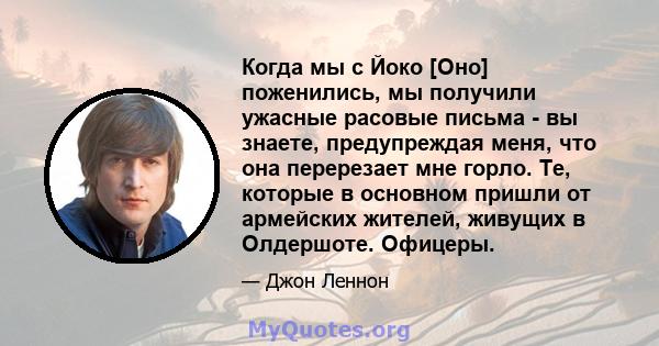 Когда мы с Йоко [Оно] поженились, мы получили ужасные расовые письма - вы знаете, предупреждая меня, что она перерезает мне горло. Те, которые в основном пришли от армейских жителей, живущих в Олдершоте. Офицеры.