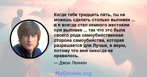 Когда тебе тридцать пять, ты не можешь сделать столько выпивки ... и я всегда стал немного жестоким при выпивке ... так что это была своего рода самоубийственная сторона самоубийства, которая разрешается для Лучше, я