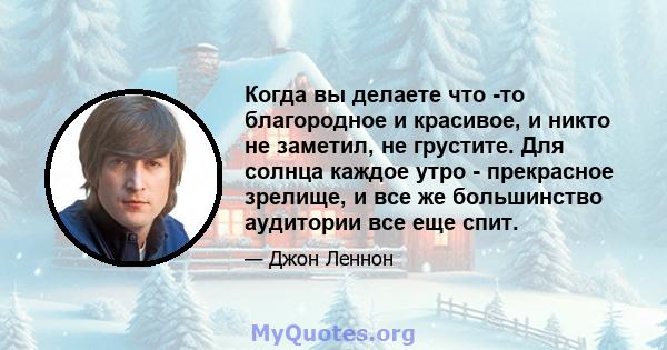 Когда вы делаете что -то благородное и красивое, и никто не заметил, не грустите. Для солнца каждое утро - прекрасное зрелище, и все же большинство аудитории все еще спит.