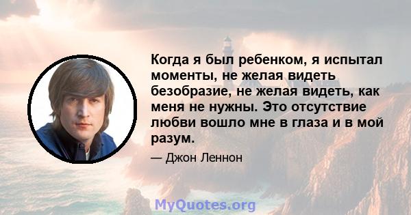 Когда я был ребенком, я испытал моменты, не желая видеть безобразие, не желая видеть, как меня не нужны. Это отсутствие любви вошло мне в глаза и в мой разум.