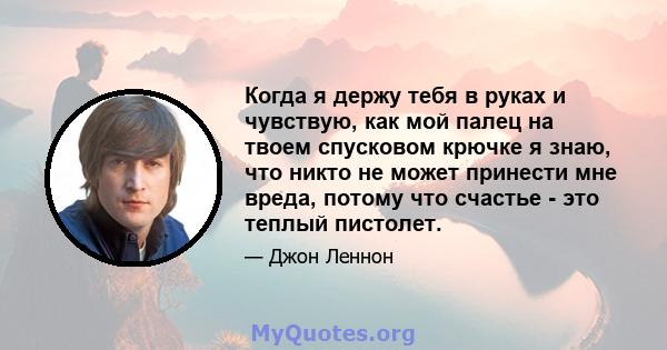 Когда я держу тебя в руках и чувствую, как мой палец на твоем спусковом крючке я знаю, что никто не может принести мне вреда, потому что счастье - это теплый пистолет.