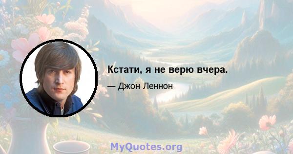 Кстати, я не верю вчера.