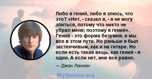 Либо я гений, либо я злюсь, что это? «Нет, - сказал я, - я не могу злиться, потому что никто не убрал меня; поэтому я гений». Гений - это форма безумия, и мы все в этом пути. Но раньше я был застенчивым, как и на