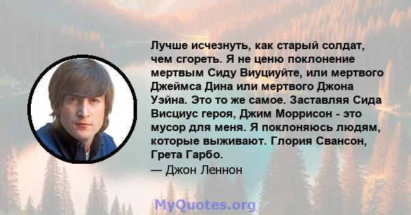 Лучше исчезнуть, как старый солдат, чем сгореть. Я не ценю поклонение мертвым Сиду Виуциуйте, или мертвого Джеймса Дина или мертвого Джона Уэйна. Это то же самое. Заставляя Сида Висциус героя, Джим Моррисон - это мусор