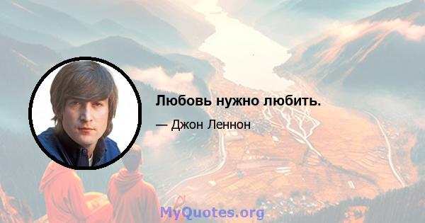 Любовь нужно любить.