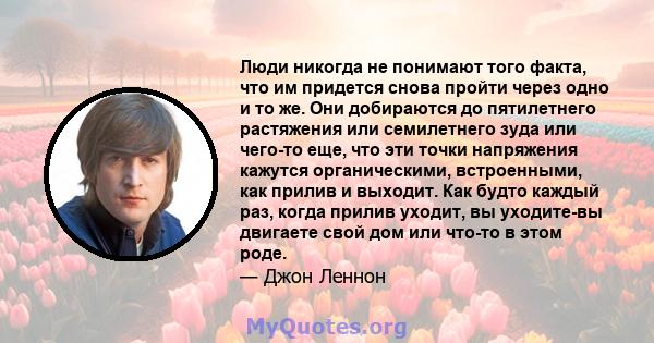 Люди никогда не понимают того факта, что им придется снова пройти через одно и то же. Они добираются до пятилетнего растяжения или семилетнего зуда или чего-то еще, что эти точки напряжения кажутся органическими,