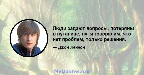 Люди задают вопросы, потеряны в путанице, ну, я говорю им, что нет проблем, только решения.