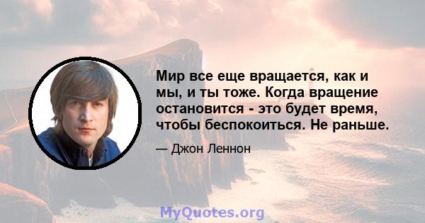 Мир все еще вращается, как и мы, и ты тоже. Когда вращение остановится - это будет время, чтобы беспокоиться. Не раньше.