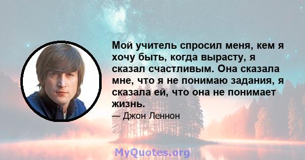 Мой учитель спросил меня, кем я хочу быть, когда вырасту, я сказал счастливым. Она сказала мне, что я не понимаю задания, я сказала ей, что она не понимает жизнь.