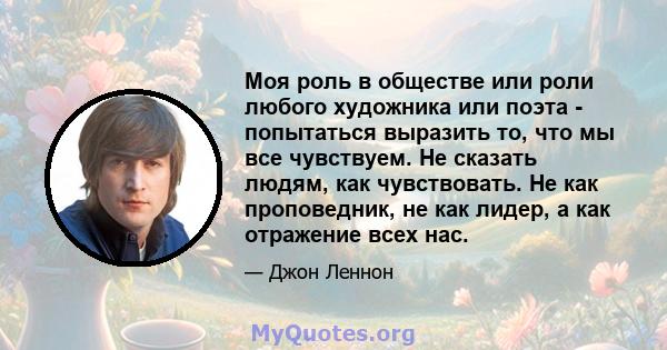 Моя роль в обществе или роли любого художника или поэта - попытаться выразить то, что мы все чувствуем. Не сказать людям, как чувствовать. Не как проповедник, не как лидер, а как отражение всех нас.