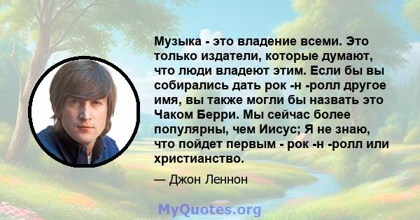 Музыка - это владение всеми. Это только издатели, которые думают, что люди владеют этим. Если бы вы собирались дать рок -н -ролл другое имя, вы также могли бы назвать это Чаком Берри. Мы сейчас более популярны, чем