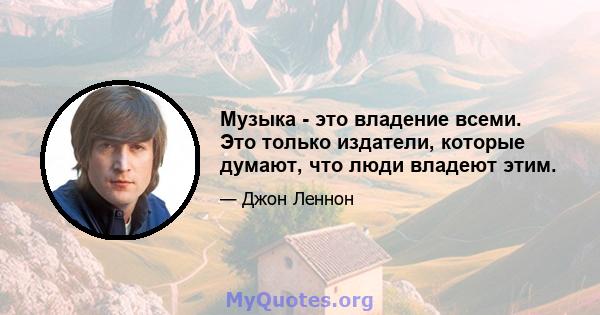 Музыка - это владение всеми. Это только издатели, которые думают, что люди владеют этим.