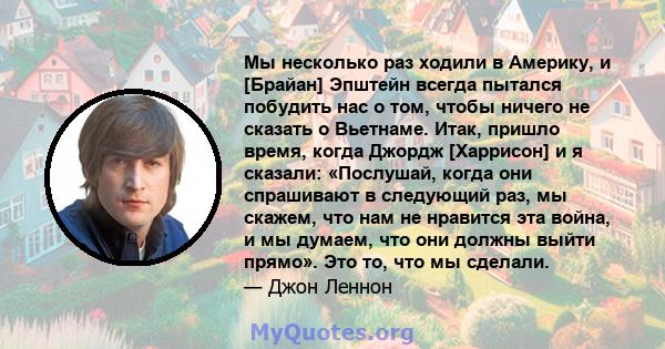 Мы несколько раз ходили в Америку, и [Брайан] Эпштейн всегда пытался побудить нас о том, чтобы ничего не сказать о Вьетнаме. Итак, пришло время, когда Джордж [Харрисон] и я сказали: «Послушай, когда они спрашивают в