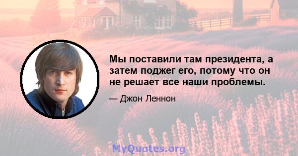 Мы поставили там президента, а затем поджег его, потому что он не решает все наши проблемы.