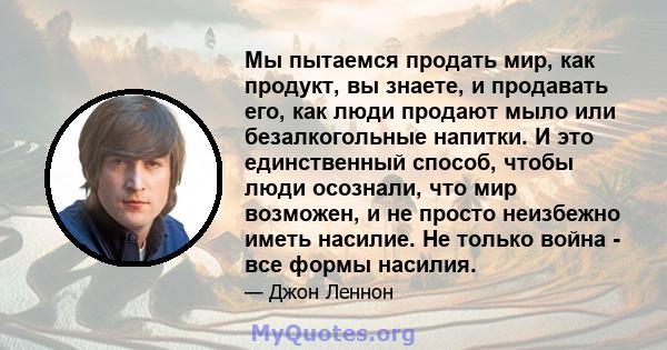 Мы пытаемся продать мир, как продукт, вы знаете, и продавать его, как люди продают мыло или безалкогольные напитки. И это единственный способ, чтобы люди осознали, что мир возможен, и не просто неизбежно иметь насилие.