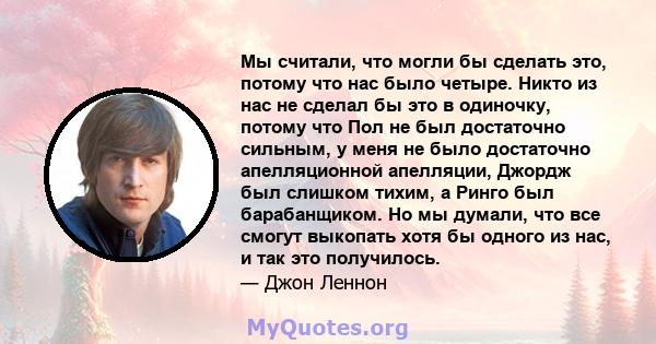 Мы считали, что могли бы сделать это, потому что нас было четыре. Никто из нас не сделал бы это в одиночку, потому что Пол не был достаточно сильным, у меня не было достаточно апелляционной апелляции, Джордж был слишком 