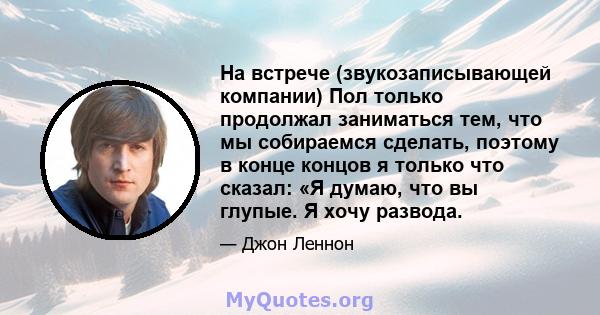 На встрече (звукозаписывающей компании) Пол только продолжал заниматься тем, что мы собираемся сделать, поэтому в конце концов я только что сказал: «Я думаю, что вы глупые. Я хочу развода.