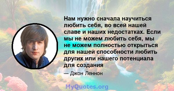 Нам нужно сначала научиться любить себя, во всей нашей славе и наших недостатках. Если мы не можем любить себя, мы не можем полностью открыться для нашей способности любить других или нашего потенциала для создания