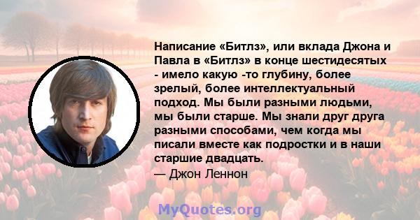 Написание «Битлз», или вклада Джона и Павла в «Битлз» в конце шестидесятых - имело какую -то глубину, более зрелый, более интеллектуальный подход. Мы были разными людьми, мы были старше. Мы знали друг друга разными