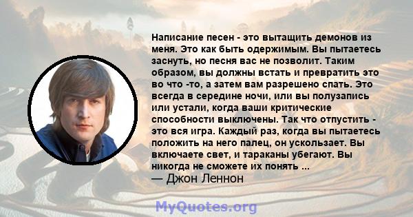 Написание песен - это вытащить демонов из меня. Это как быть одержимым. Вы пытаетесь заснуть, но песня вас не позволит. Таким образом, вы должны встать и превратить это во что -то, а затем вам разрешено спать. Это