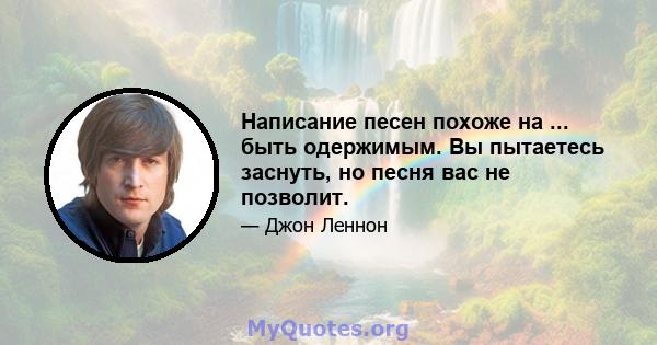 Написание песен похоже на ... быть одержимым. Вы пытаетесь заснуть, но песня вас не позволит.