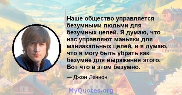 Наше общество управляется безумными людьми для безумных целей. Я думаю, что нас управляют маньяки для маниакальных целей, и я думаю, что я могу быть убрать как безумие для выражения этого. Вот что в этом безумно.