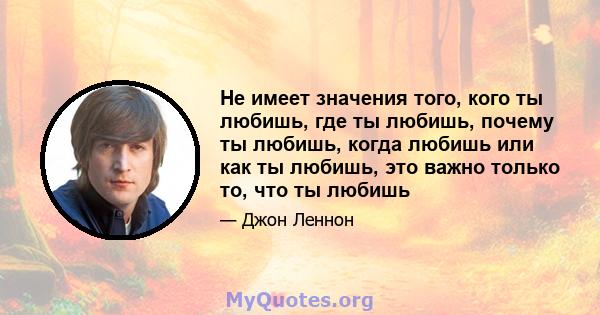 Не имеет значения того, кого ты любишь, где ты любишь, почему ты любишь, когда любишь или как ты любишь, это важно только то, что ты любишь