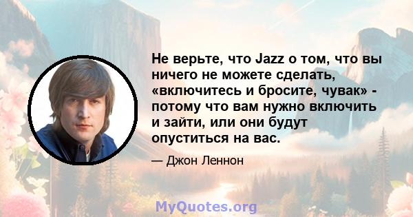 Не верьте, что Jazz о том, что вы ничего не можете сделать, «включитесь и бросите, чувак» - потому что вам нужно включить и зайти, или они будут опуститься на вас.