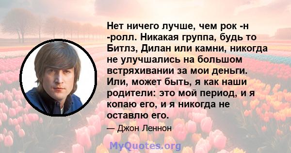 Нет ничего лучше, чем рок -н -ролл. Никакая группа, будь то Битлз, Дилан или камни, никогда не улучшались на большом встряхивании за мои деньги. Или, может быть, я как наши родители: это мой период, и я копаю его, и я