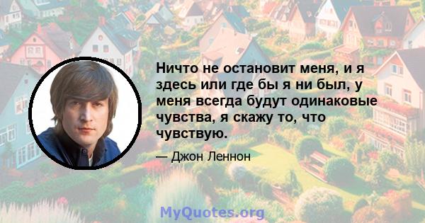 Ничто не остановит меня, и я здесь или где бы я ни был, у меня всегда будут одинаковые чувства, я скажу то, что чувствую.