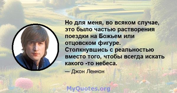 Но для меня, во всяком случае, это было частью растворения поездки на Божьем или отцовском фигуре. Столкнувшись с реальностью вместо того, чтобы всегда искать какого -то небеса.