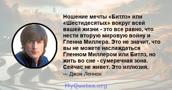 Ношение мечты «Битлз» или «Шестидесятых» вокруг всей вашей жизни - это все равно, что нести вторую мировую войну и Гленна Миллера. Это не значит, что вы не можете наслаждаться Гленном Миллером или Битлз, но жить во сне