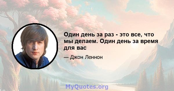 Один день за раз - это все, что мы делаем. Один день за время для вас