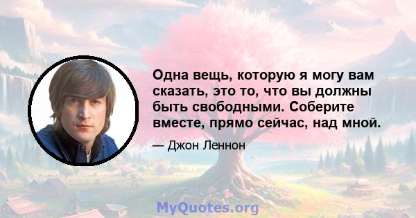 Одна вещь, которую я могу вам сказать, это то, что вы должны быть свободными. Соберите вместе, прямо сейчас, над мной.