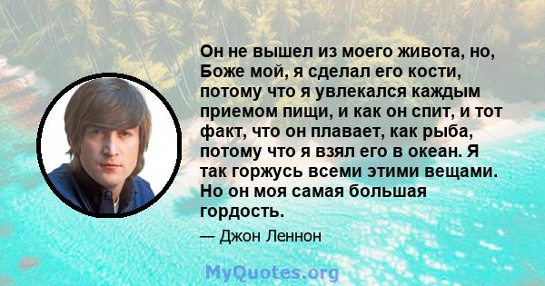 Он не вышел из моего живота, но, Боже мой, я сделал его кости, потому что я увлекался каждым приемом пищи, и как он спит, и тот факт, что он плавает, как рыба, потому что я взял его в океан. Я так горжусь всеми этими