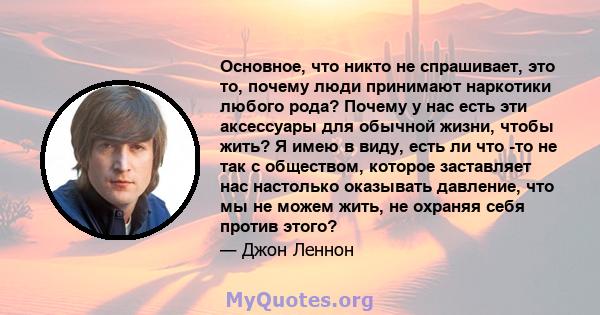 Основное, что никто не спрашивает, это то, почему люди принимают наркотики любого рода? Почему у нас есть эти аксессуары для обычной жизни, чтобы жить? Я имею в виду, есть ли что -то не так с обществом, которое