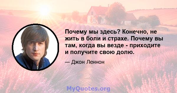 Почему мы здесь? Конечно, не жить в боли и страхе. Почему вы там, когда вы везде - приходите и получите свою долю.