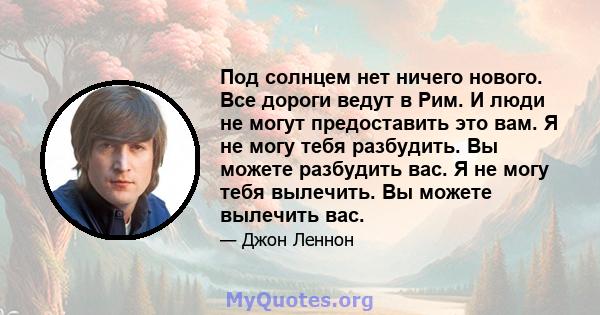 Под солнцем нет ничего нового. Все дороги ведут в Рим. И люди не могут предоставить это вам. Я не могу тебя разбудить. Вы можете разбудить вас. Я не могу тебя вылечить. Вы можете вылечить вас.