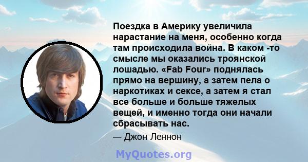 Поездка в Америку увеличила нарастание на меня, особенно когда там происходила война. В каком -то смысле мы оказались троянской лошадью. «Fab Four» поднялась прямо на вершину, а затем пела о наркотиках и сексе, а затем