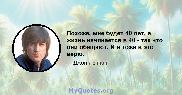 Похоже, мне будет 40 лет, а жизнь начинается в 40 - так что они обещают. И я тоже в это верю.