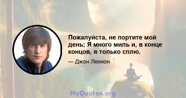 Пожалуйста, не портите мой день; Я много миль и, в конце концов, я только сплю.