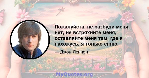 Пожалуйста, не разбуди меня, нет, не встряхните меня, оставляйте меня там, где я нахожусь, я только сплю.