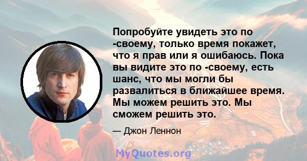 Попробуйте увидеть это по -своему, только время покажет, что я прав или я ошибаюсь. Пока вы видите это по -своему, есть шанс, что мы могли бы развалиться в ближайшее время. Мы можем решить это. Мы сможем решить это.