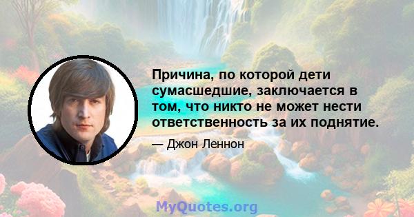 Причина, по которой дети сумасшедшие, заключается в том, что никто не может нести ответственность за их поднятие.