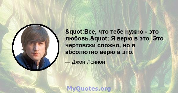 "Все, что тебе нужно - это любовь." Я верю в это. Это чертовски сложно, но я абсолютно верю в это.