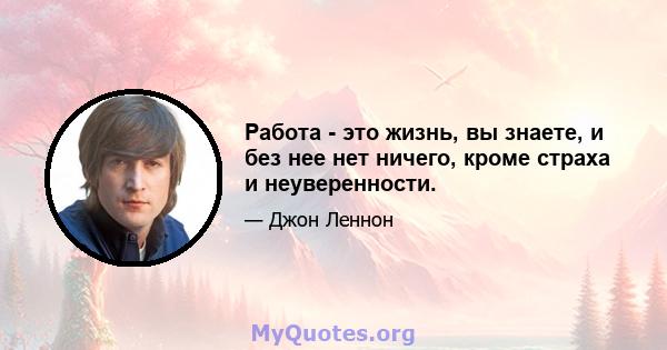 Работа - это жизнь, вы знаете, и без нее нет ничего, кроме страха и неуверенности.