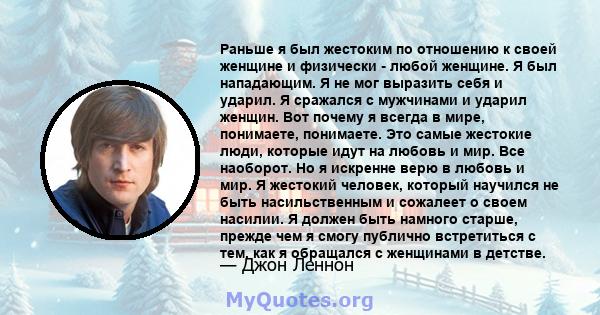 Раньше я был жестоким по отношению к своей женщине и физически - любой женщине. Я был нападающим. Я не мог выразить себя и ударил. Я сражался с мужчинами и ударил женщин. Вот почему я всегда в мире, понимаете,